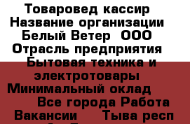 Товаровед-кассир › Название организации ­ Белый Ветер, ООО › Отрасль предприятия ­ Бытовая техника и электротовары › Минимальный оклад ­ 24 000 - Все города Работа » Вакансии   . Тыва респ.,Ак-Довурак г.